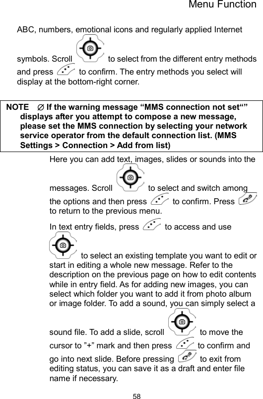 Menu Function                58ABC, numbers, emotional icons and regularly applied Internet symbols. Scroll    to select from the different entry methods and press    to confirm. The entry methods you select will display at the bottom-right corner.  NOTE  ∅ If the warning message “MMS connection not set“” displays after you attempt to compose a new message, please set the MMS connection by selecting your network service operator from the default connection list. (MMS Settings &gt; Connection &gt; Add from list) Here you can add text, images, slides or sounds into the messages. Scroll    to select and switch among the options and then press   to confirm. Press   to return to the previous menu. In text entry fields, press    to access and use   to select an existing template you want to edit or start in editing a whole new message. Refer to the description on the previous page on how to edit contents while in entry field. As for adding new images, you can select which folder you want to add it from photo album or image folder. To add a sound, you can simply select a sound file. To add a slide, scroll   to move the cursor to ”+” mark and then press   to confirm and go into next slide. Before pressing    to exit from editing status, you can save it as a draft and enter file name if necessary. 