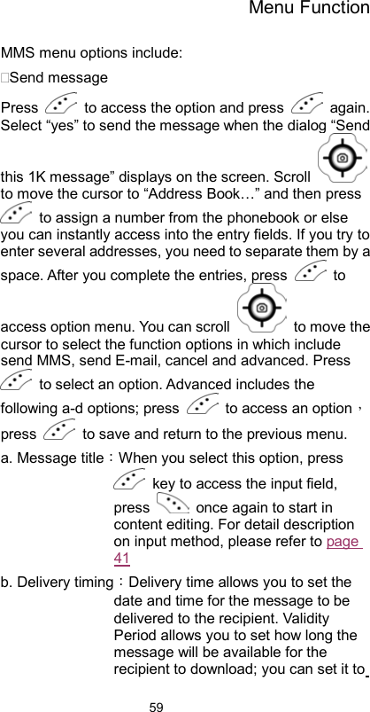 Menu Function                59MMS menu options include: Send message Press    to access the option and press   again. Select “yes” to send the message when the dialog “Send this 1K message” displays on the screen. Scroll   to move the cursor to “Address Book…” and then press   to assign a number from the phonebook or else you can instantly access into the entry fields. If you try to enter several addresses, you need to separate them by a space. After you complete the entries, press   to access option menu. You can scroll   to move the cursor to select the function options in which include send MMS, send E-mail, cancel and advanced. Press   to select an option. Advanced includes the following a-d options; press    to access an option，press    to save and return to the previous menu.   a. Message title：When you select this option, press   key to access the input field, press    once again to start in content editing. For detail description on input method, please refer to page 41 b. Delivery timing：Delivery time allows you to set the date and time for the message to be delivered to the recipient. Validity Period allows you to set how long the message will be available for the recipient to download; you can set it to 