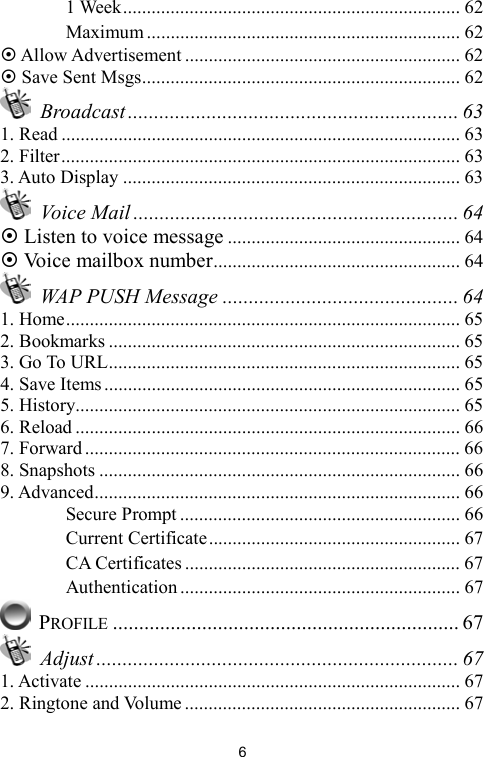   6　 1 Week....................................................................... 62 　 Maximum .................................................................. 62  Allow Advertisement .......................................................... 62  Save Sent Msgs................................................................... 62  Broadcast ............................................................... 63 1. Read .................................................................................... 63 2. Filter.................................................................................... 63 3. Auto Display ....................................................................... 63  Voice Mail .............................................................. 64  Listen to voice message ................................................. 64  Voice mailbox number.................................................... 64   WAP PUSH Message ............................................. 64 1. Home................................................................................... 65 2. Bookmarks .......................................................................... 65 3. Go To URL.......................................................................... 65 4. Save Items........................................................................... 65 5. History................................................................................. 65 6. Reload ................................................................................. 66 7. Forward ............................................................................... 66 8. Snapshots ............................................................................ 66 9. Advanced............................................................................. 66 　 Secure Prompt ........................................................... 66 　 Current Certificate..................................................... 67 　 CA Certificates .......................................................... 67 　 Authentication ........................................................... 67  PROFILE .................................................................. 67  Adjust ..................................................................... 67 1. Activate ............................................................................... 67 2. Ringtone and Volume .......................................................... 67 