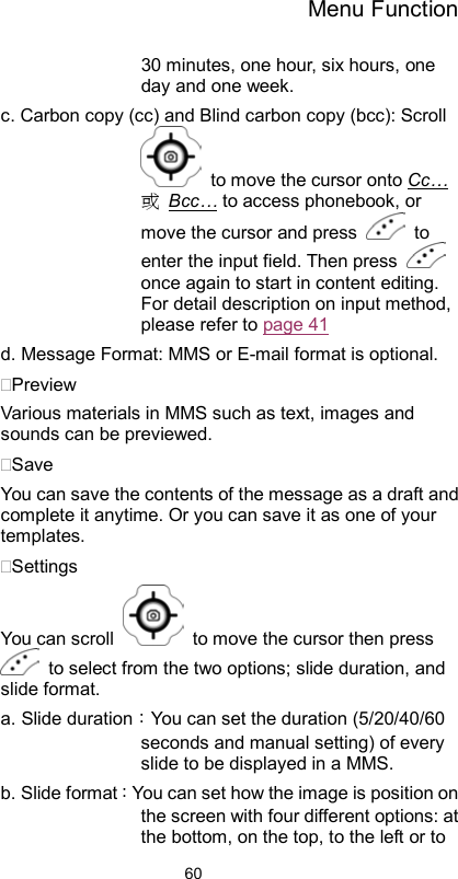 Menu Function                6030 minutes, one hour, six hours, one day and one week.   c. Carbon copy (cc) and Blind carbon copy (bcc): Scroll   to move the cursor onto Cc…或 Bcc… to access phonebook, or move the cursor and press   to enter the input field. Then press   once again to start in content editing. For detail description on input method, please refer to page 41 d. Message Format: MMS or E-mail format is optional. Preview Various materials in MMS such as text, images and sounds can be previewed.   Save  You can save the contents of the message as a draft and complete it anytime. Or you can save it as one of your templates. Settings You can scroll    to move the cursor then press   to select from the two options; slide duration, and slide format.   a. Slide duration：You can set the duration (5/20/40/60 seconds and manual setting) of every slide to be displayed in a MMS. b. Slide format：You can set how the image is position on the screen with four different options: at the bottom, on the top, to the left or to 