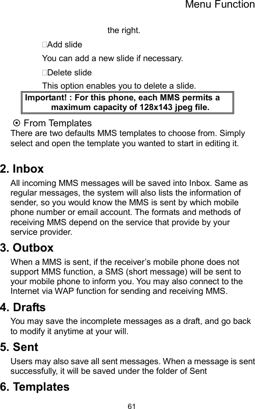 Menu Function                61the right. Add slide You can add a new slide if necessary. Delete slide This option enables you to delete a slide. Important! : For this phone, each MMS permits a maximum capacity of 128x143 jpeg file.  From Templates There are two defaults MMS templates to choose from. Simply select and open the template you wanted to start in editing it.  2. Inbox All incoming MMS messages will be saved into Inbox. Same as regular messages, the system will also lists the information of sender, so you would know the MMS is sent by which mobile phone number or email account. The formats and methods of receiving MMS depend on the service that provide by your service provider. 3. Outbox When a MMS is sent, if the receiver’s mobile phone does not support MMS function, a SMS (short message) will be sent to your mobile phone to inform you. You may also connect to the Internet via WAP function for sending and receiving MMS. 4. Drafts You may save the incomplete messages as a draft, and go back to modify it anytime at your will. 5. Sent Users may also save all sent messages. When a message is sent successfully, it will be saved under the folder of Sent 6. Templates 