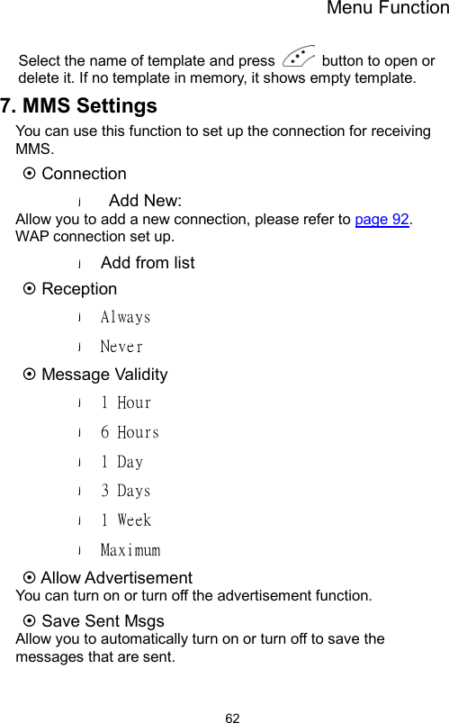 Menu Function                62Select the name of template and press    button to open or delete it. If no template in memory, it shows empty template. 7. MMS Settings You can use this function to set up the connection for receiving MMS.  Connection Add New: Allow you to add a new connection, please refer to page 92.  WAP connection set up. Add from list      Reception Always Never  Message Validity 1 Hour  6 Hours  1 Day 3 Days 1 Week  Maximum  Allow Advertisement You can turn on or turn off the advertisement function.  Save Sent Msgs Allow you to automatically turn on or turn off to save the messages that are sent. 