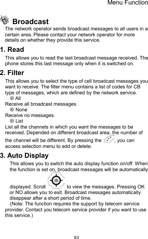 Menu Function                63 Broadcast The network operator sends broadcast messages to all users in a certain area. Please contact your network operator for more details on whether they provide this service.  1. Read This allows you to read the last broadcast message received. The phone stores this last message only when it is switched on.   2. Filter This allows you to select the type of cell broadcast messages you want to receive. The filter menu contains a list of codes for CB type of messages, which are defined by the network service.  All   Receive all broadcast messages.  None Receive no messages.  List List all the channels in which you want the messages to be received. Depended on different broadcast area, the number of the channel will be different. By pressing the  , you can access selection menu to add or delete.   3. Auto Display This allows you to switch the auto display function on/off. When the function is set on, broadcast messages will be automatically displayed. Scroll    to view the messages. Pressing OK or NO allows you to exit. Broadcast messages automatically disappear after a short period of time. (Note: The function requires the support by telecom service provider. Contact you telecom service provider if you want to use this service.) 