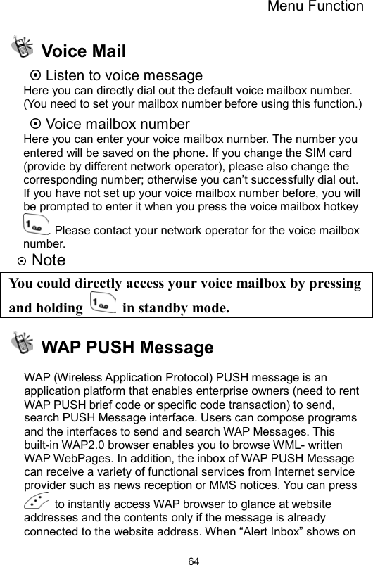 Menu Function                64 Voice Mail  Listen to voice message Here you can directly dial out the default voice mailbox number. (You need to set your mailbox number before using this function.)  Voice mailbox number Here you can enter your voice mailbox number. The number you entered will be saved on the phone. If you change the SIM card (provide by different network operator), please also change the corresponding number; otherwise you can’t successfully dial out. If you have not set up your voice mailbox number before, you will be prompted to enter it when you press the voice mailbox hotkey . Please contact your network operator for the voice mailbox number.   Note You could directly access your voice mailbox by pressing and holding   in standby mode.   WAP PUSH Message  WAP (Wireless Application Protocol) PUSH message is an application platform that enables enterprise owners (need to rent WAP PUSH brief code or specific code transaction) to send, search PUSH Message interface. Users can compose programs and the interfaces to send and search WAP Messages. This built-in WAP2.0 browser enables you to browse WML- written WAP WebPages. In addition, the inbox of WAP PUSH Message can receive a variety of functional services from Internet service provider such as news reception or MMS notices. You can press   to instantly access WAP browser to glance at website addresses and the contents only if the message is already connected to the website address. When “Alert Inbox” shows on 