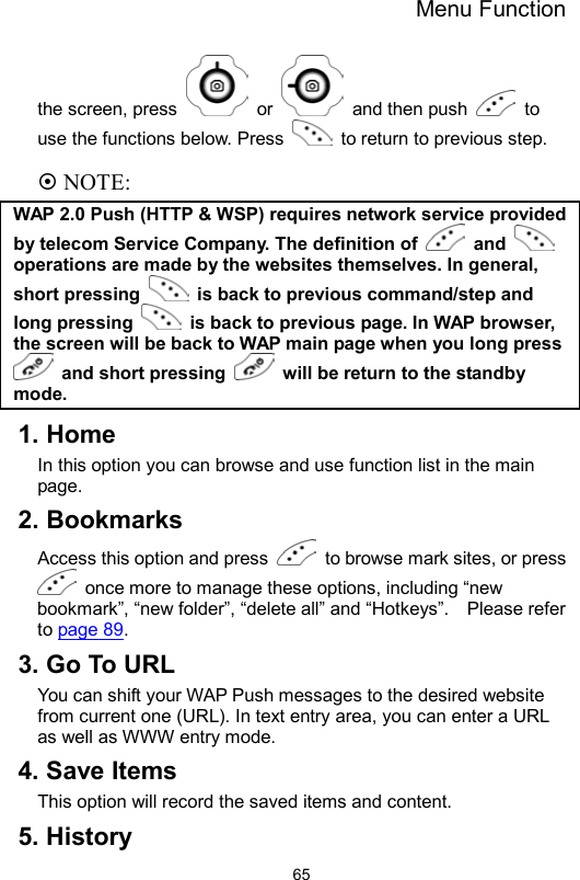 Menu Function                65the screen, press   or   and then push   to use the functions below. Press    to return to previous step.   NOTE: WAP 2.0 Push (HTTP &amp; WSP) requires network service provided by telecom Service Company. The definition of   and   operations are made by the websites themselves. In general, short pressing    is back to previous command/step and long pressing   is back to previous page. In WAP browser, the screen will be back to WAP main page when you long press  and short pressing    will be return to the standby mode.  1. Home In this option you can browse and use function list in the main page.  2. Bookmarks Access this option and press    to browse mark sites, or press   once more to manage these options, including “new bookmark”, “new folder”, “delete all” and “Hotkeys”.    Please refer to page 89.  3. Go To URL You can shift your WAP Push messages to the desired website from current one (URL). In text entry area, you can enter a URL as well as WWW entry mode.   4. Save Items This option will record the saved items and content. 5. History 