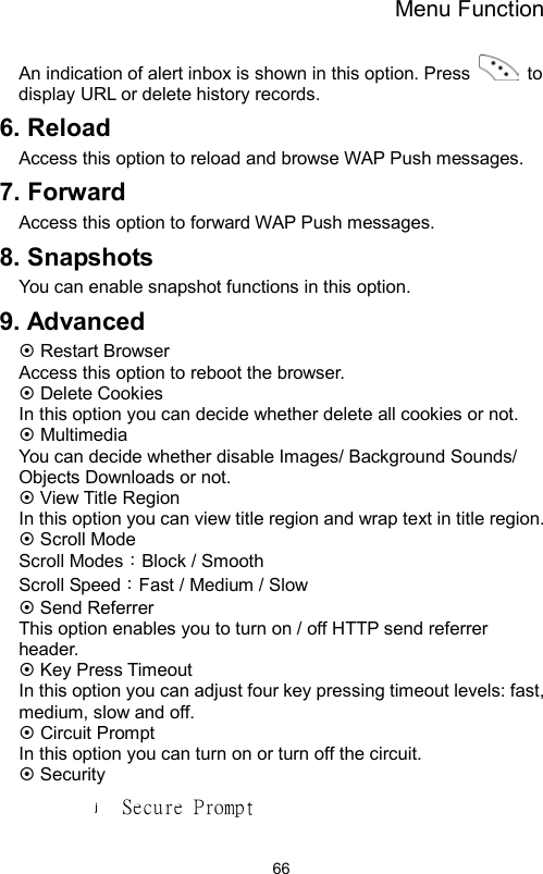 Menu Function                66An indication of alert inbox is shown in this option. Press   to display URL or delete history records. 6. Reload Access this option to reload and browse WAP Push messages.   7. Forward Access this option to forward WAP Push messages. 8. Snapshots You can enable snapshot functions in this option. 9. Advanced  Restart Browser Access this option to reboot the browser.  Delete Cookies In this option you can decide whether delete all cookies or not.  Multimedia You can decide whether disable Images/ Background Sounds/ Objects Downloads or not.    View Title Region   In this option you can view title region and wrap text in title region.  Scroll Mode Scroll Modes：Block / Smooth Scroll Speed：Fast / Medium / Slow      Send Referrer This option enables you to turn on / off HTTP send referrer header.  Key Press Timeout   In this option you can adjust four key pressing timeout levels: fast, medium, slow and off.  Circuit Prompt In this option you can turn on or turn off the circuit.    Security Secure Prompt 