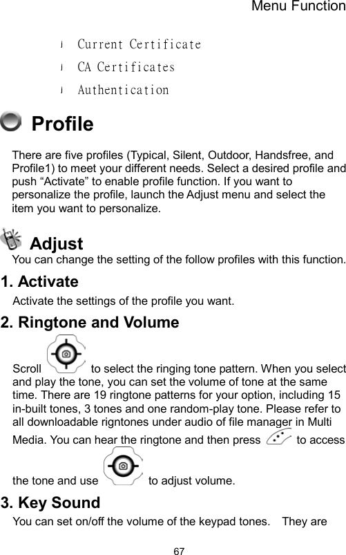 Menu Function                67Current Certificate  CA Certificates Authentication  Profile                  There are five profiles (Typical, Silent, Outdoor, Handsfree, and Profile1) to meet your different needs. Select a desired profile and push “Activate” to enable profile function. If you want to personalize the profile, launch the Adjust menu and select the item you want to personalize.  Adjust You can change the setting of the follow profiles with this function. 1. Activate Activate the settings of the profile you want. 2. Ringtone and Volume Scroll    to select the ringing tone pattern. When you select and play the tone, you can set the volume of tone at the same time. There are 19 ringtone patterns for your option, including 15 in-built tones, 3 tones and one random-play tone. Please refer to all downloadable rigntones under audio of file manager in Multi Media. You can hear the ringtone and then press   to access the tone and use    to adjust volume. 3. Key Sound You can set on/off the volume of the keypad tones.    They are 