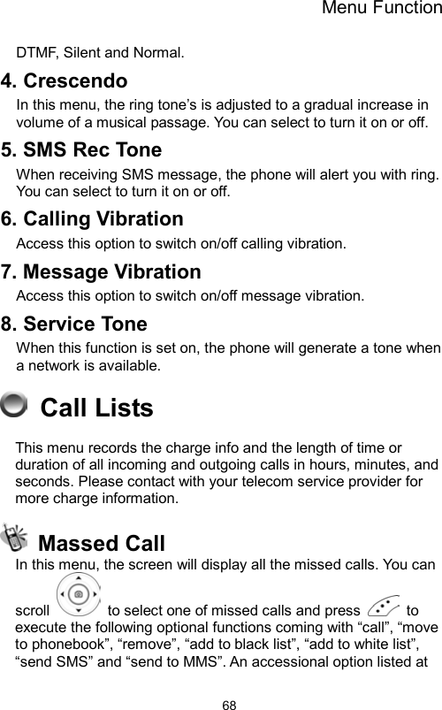 Menu Function                68DTMF, Silent and Normal.     4. Crescendo In this menu, the ring tone’s is adjusted to a gradual increase in volume of a musical passage. You can select to turn it on or off.     5. SMS Rec Tone When receiving SMS message, the phone will alert you with ring.   You can select to turn it on or off. 6. Calling Vibration Access this option to switch on/off calling vibration.   7. Message Vibration Access this option to switch on/off message vibration. 8. Service Tone When this function is set on, the phone will generate a tone when a network is available.  Call Lists This menu records the charge info and the length of time or duration of all incoming and outgoing calls in hours, minutes, and seconds. Please contact with your telecom service provider for more charge information.  Massed Call In this menu, the screen will display all the missed calls. You can scroll    to select one of missed calls and press   to execute the following optional functions coming with “call”, “move to phonebook”, “remove”, “add to black list”, “add to white list”, “send SMS” and “send to MMS”. An accessional option listed at 