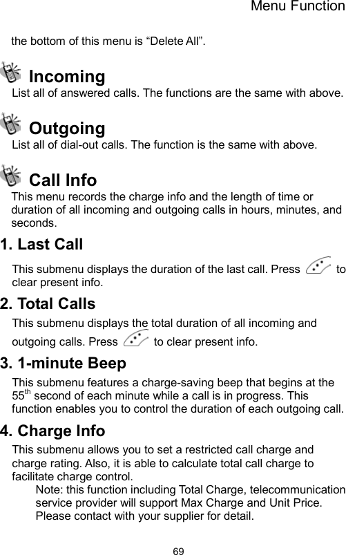 Menu Function                69the bottom of this menu is “Delete All”.  Incoming List all of answered calls. The functions are the same with above.    Outgoing List all of dial-out calls. The function is the same with above.  Call Info This menu records the charge info and the length of time or duration of all incoming and outgoing calls in hours, minutes, and seconds. 1. Last Call This submenu displays the duration of the last call. Press   to clear present info.   2. Total Calls This submenu displays the total duration of all incoming and outgoing calls. Press    to clear present info. 3. 1-minute Beep This submenu features a charge-saving beep that begins at the 55th second of each minute while a call is in progress. This function enables you to control the duration of each outgoing call.     4. Charge Info This submenu allows you to set a restricted call charge and charge rating. Also, it is able to calculate total call charge to facilitate charge control.   Note: this function including Total Charge, telecommunication service provider will support Max Charge and Unit Price. Please contact with your supplier for detail. 