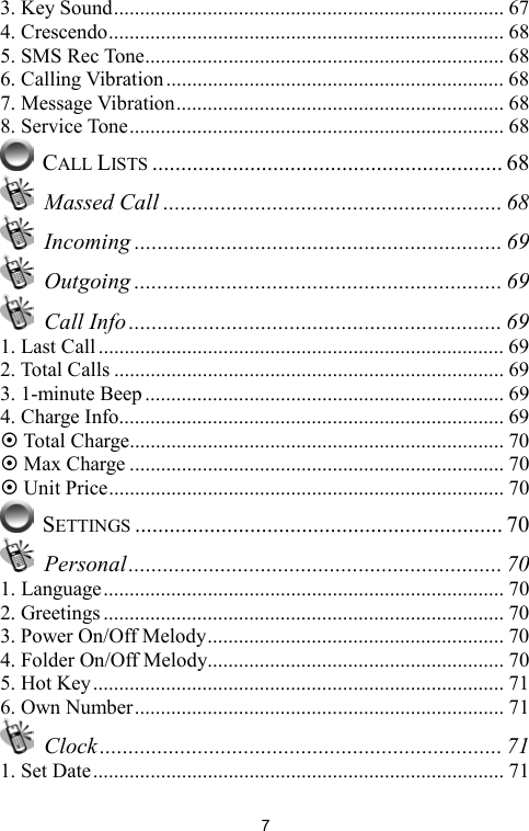   73. Key Sound........................................................................... 67 4. Crescendo............................................................................ 68 5. SMS Rec Tone..................................................................... 68 6. Calling Vibration................................................................. 68 7. Message Vibration............................................................... 68 8. Service Tone........................................................................ 68  CALL LISTS ............................................................. 68  Massed Call ........................................................... 68  Incoming ................................................................ 69  Outgoing ................................................................ 69  Call Info ................................................................. 69 1. Last Call .............................................................................. 69 2. Total Calls ........................................................................... 69 3. 1-minute Beep..................................................................... 69 4. Charge Info.......................................................................... 69  Total Charge........................................................................ 70  Max Charge ........................................................................ 70  Unit Price............................................................................ 70  SETTINGS ................................................................ 70  Personal................................................................. 70 1. Language............................................................................. 70 2. Greetings ............................................................................. 70 3. Power On/Off Melody......................................................... 70 4. Folder On/Off Melody......................................................... 70 5. Hot Key............................................................................... 71 6. Own Number....................................................................... 71  Clock...................................................................... 71 1. Set Date............................................................................... 71 