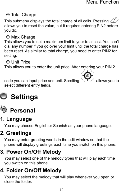 Menu Function                70 Total Charge This submenu displays the total charge of all calls. Pressing   allows you to reset the value, but it requires entering PIN2 before you do.  Max Charge This allows you to set a maximum limit to your total cost. You can’t dial any number if you go over your limit until the total charge has been reset. As similar to total charge, you need to enter PIN2 for setting.    Unit Price This allows you to enter the unit price. After entering your PIN 2 code you can input price and unit. Scrolling   allows you to select different entry fields.    Settings  Personal 1. Language You may choose English or Spanish as your phone language.   2. Greetings You may enter greeting words in the edit window so that the phone will display greetings each time you switch on this phone. 3. Power On/Off Melody You may select one of the melody types that will play each time you switch on this phone. 4. Folder On/Off Melody You may select the melody that will play whenever you open or close the folder. 