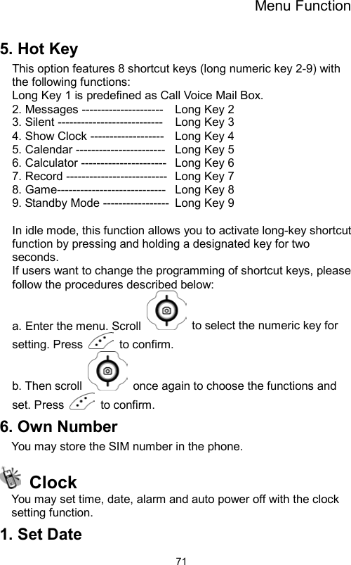 Menu Function                715. Hot Key This option features 8 shortcut keys (long numeric key 2-9) with the following functions:   Long Key 1 is predefined as Call Voice Mail Box. 2. Messages ---------------------    Long Key 2 3. Silent ---------------------------    Long Key 3   4. Show Clock -------------------  Long Key 4   5. Calendar -----------------------   Long Key 5   6. Calculator ----------------------   Long Key 6 7. Record --------------------------   Long Key 7 8. Game----------------------------   Long Key 8 9. Standby Mode -----------------  Long Key 9   In idle mode, this function allows you to activate long-key shortcut function by pressing and holding a designated key for two seconds.  If users want to change the programming of shortcut keys, please follow the procedures described below:   a. Enter the menu. Scroll    to select the numeric key for setting. Press   to confirm.  b. Then scroll    once again to choose the functions and set. Press   to confirm. 6. Own Number You may store the SIM number in the phone.  Clock You may set time, date, alarm and auto power off with the clock setting function. 1. Set Date 