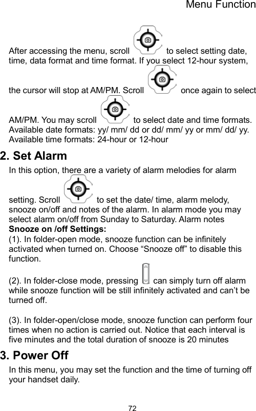 Menu Function                72After accessing the menu, scroll    to select setting date, time, data format and time format. If you select 12-hour system, the cursor will stop at AM/PM. Scroll    once again to select AM/PM. You may scroll    to select date and time formats.   Available date formats: yy/ mm/ dd or dd/ mm/ yy or mm/ dd/ yy. Available time formats: 24-hour or 12-hour 2. Set Alarm In this option, there are a variety of alarm melodies for alarm setting. Scroll    to set the date/ time, alarm melody, snooze on/off and notes of the alarm. In alarm mode you may select alarm on/off from Sunday to Saturday. Alarm notes   Snooze on /off Settings: (1). In folder-open mode, snooze function can be infinitely activated when turned on. Choose “Snooze off” to disable this function.  (2). In folder-close mode, pressing    can simply turn off alarm while snooze function will be still infinitely activated and can’t be turned off.    (3). In folder-open/close mode, snooze function can perform four times when no action is carried out. Notice that each interval is five minutes and the total duration of snooze is 20 minutes   3. Power Off In this menu, you may set the function and the time of turning off your handset daily. 