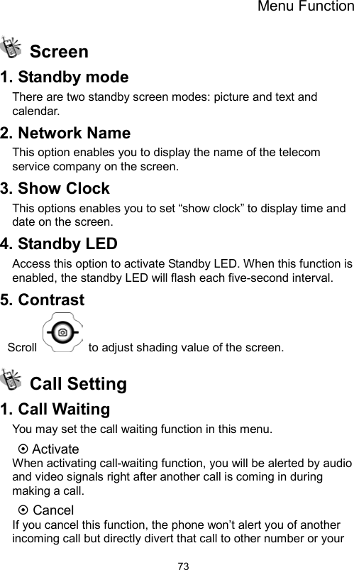 Menu Function                73 Screen 1. Standby mode There are two standby screen modes: picture and text and calendar. 2. Network Name This option enables you to display the name of the telecom service company on the screen.   3. Show Clock This options enables you to set “show clock” to display time and date on the screen. 4. Standby LED Access this option to activate Standby LED. When this function is enabled, the standby LED will flash each five-second interval. 5. Contrast Scroll    to adjust shading value of the screen.  Call Setting 1. Call Waiting You may set the call waiting function in this menu.    Activate When activating call-waiting function, you will be alerted by audio and video signals right after another call is coming in during making a call.  Cancel If you cancel this function, the phone won’t alert you of another incoming call but directly divert that call to other number or your 