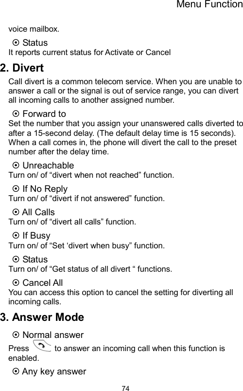 Menu Function                74voice mailbox.  Status It reports current status for Activate or Cancel 2. Divert Call divert is a common telecom service. When you are unable to answer a call or the signal is out of service range, you can divert all incoming calls to another assigned number.  Forward to     Set the number that you assign your unanswered calls diverted to after a 15-second delay. (The default delay time is 15 seconds). When a call comes in, the phone will divert the call to the preset number after the delay time.  Unreachable Turn on/ of “divert when not reached” function.  If No Reply Turn on/ of “divert if not answered” function.  All Calls   Turn on/ of “divert all calls” function.  If Busy Turn on/ of “Set ‘divert when busy” function.  Status Turn on/ of “Get status of all divert “ functions.  Cancel All You can access this option to cancel the setting for diverting all incoming calls. 3. Answer Mode  Normal answer Press    to answer an incoming call when this function is enabled.  Any key answer 