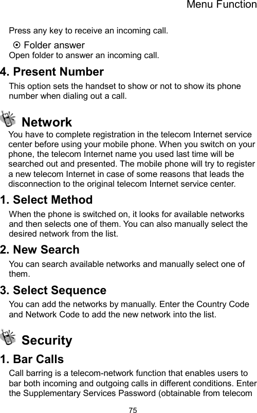 Menu Function                75Press any key to receive an incoming call.  Folder answer Open folder to answer an incoming call. 4. Present Number This option sets the handset to show or not to show its phone number when dialing out a call.  Network You have to complete registration in the telecom Internet service center before using your mobile phone. When you switch on your phone, the telecom Internet name you used last time will be searched out and presented. The mobile phone will try to register a new telecom Internet in case of some reasons that leads the disconnection to the original telecom Internet service center.   1. Select Method When the phone is switched on, it looks for available networks and then selects one of them. You can also manually select the desired network from the list. 2. New Search You can search available networks and manually select one of them.  3. Select Sequence You can add the networks by manually. Enter the Country Code and Network Code to add the new network into the list.  Security 1. Bar Calls Call barring is a telecom-network function that enables users to bar both incoming and outgoing calls in different conditions. Enter the Supplementary Services Password (obtainable from telecom 