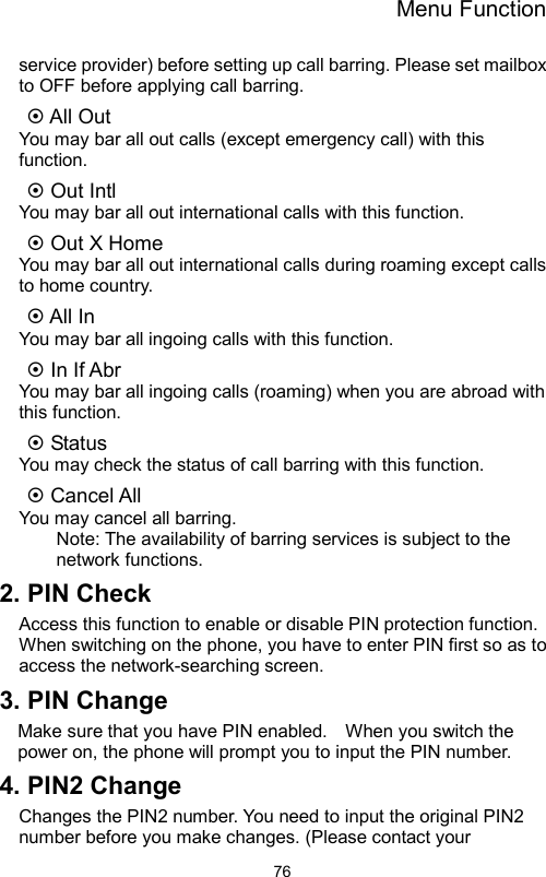 Menu Function                76service provider) before setting up call barring. Please set mailbox to OFF before applying call barring.    All Out You may bar all out calls (except emergency call) with this function.   Out Intl You may bar all out international calls with this function.  Out X Home You may bar all out international calls during roaming except calls to home country.  All In   You may bar all ingoing calls with this function.  In If Abr   You may bar all ingoing calls (roaming) when you are abroad with this function.  Status   You may check the status of call barring with this function.  Cancel All   You may cancel all barring.   Note: The availability of barring services is subject to the network functions. 2. PIN Check   Access this function to enable or disable PIN protection function. When switching on the phone, you have to enter PIN first so as to access the network-searching screen. 3. PIN Change   Make sure that you have PIN enabled.    When you switch the power on, the phone will prompt you to input the PIN number. 4. PIN2 Change Changes the PIN2 number. You need to input the original PIN2 number before you make changes. (Please contact your 