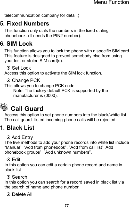 Menu Function                77telecommunication company for detail.) 5. Fixed Numbers This function only dials the numbers in the fixed dialing phonebook. (It needs the PIN2 number). 6. SIM Lock This function allows you to lock the phone with a specific SIM card. This feature is designed to prevent somebody else from using your lost or stolen SIM card(s).  Set Lock   Access this option to activate the SIM lock function.  Change PCK   This allows you to change PCK code. Note: The factory default PCK is supported by the manufacturer is (0000).  Call Guard Access this option to set phone numbers into the black/white list. The call guard- listed incoming phone calls will be rejected 1. Black List    Add Entry The five methods to add your phone records into white list include “Manual”, “Add from phonebook”, ”Add from call list”, Add phonebook groups”, ”Add unknown numbers”.      Edit In this option you can edit a certain phone record and name in black list.  Search In this option you can search for a record saved in black list via the search of name and phone number.  Delete All 