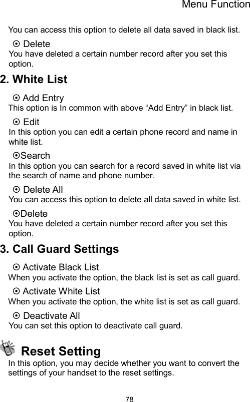 Menu Function                78You can access this option to delete all data saved in black list.  Delete You have deleted a certain number record after you set this option.  2. White List    Add Entry This option is In common with above “Add Entry” in black list.    Edit In this option you can edit a certain phone record and name in white list. Search In this option you can search for a record saved in white list via the search of name and phone number.  Delete All You can access this option to delete all data saved in white list. Delete You have deleted a certain number record after you set this option. 3. Call Guard Settings  Activate Black List When you activate the option, the black list is set as call guard.  Activate White List   When you activate the option, the white list is set as call guard.  Deactivate All You can set this option to deactivate call guard.  Reset Setting In this option, you may decide whether you want to convert the settings of your handset to the reset settings. 