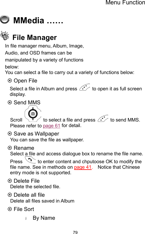 Menu Function                79 MMedia ……  File Manager In file manager menu, Album, Image,         Audio, and OSD frames can be           manipulated by a variety of functions       below:  You can select a file to carry out a variety of functions below:    Open File   Select a file in Album and press    to open it as full screen display.  Send MMS   Scroll    to select a file and press   to send MMS. Please refer to page 61 for detail.  Save as Wallpaper You can save the file as wallpaper.  Rename Select a file and access dialogue box to rename the file name.   Press    to enter content and chputoose OK to modify the file name. See in methods on page 41.    Notice that Chinese entry mode is not supported.    Delete File Delete the selected file.  Delete all file   Delete all files saved in Album  File Sort By Name 