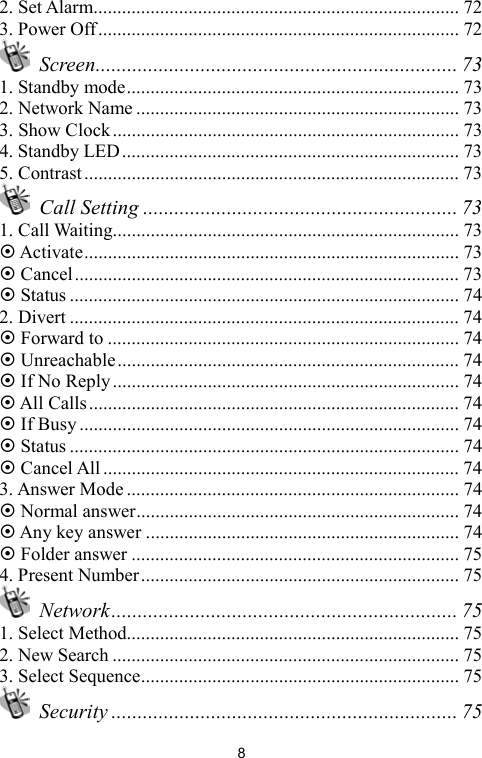   82. Set Alarm............................................................................. 72 3. Power Off............................................................................ 72  Screen..................................................................... 73 1. Standby mode...................................................................... 73 2. Network Name .................................................................... 73 3. Show Clock......................................................................... 73 4. Standby LED....................................................................... 73 5. Contrast............................................................................... 73  Call Setting ............................................................ 73 1. Call Waiting......................................................................... 73  Activate............................................................................... 73  Cancel................................................................................. 73  Status .................................................................................. 74 2. Divert .................................................................................. 74  Forward to .......................................................................... 74  Unreachable........................................................................ 74  If No Reply......................................................................... 74  All Calls.............................................................................. 74  If Busy................................................................................ 74  Status .................................................................................. 74  Cancel All........................................................................... 74 3. Answer Mode ...................................................................... 74  Normal answer.................................................................... 74  Any key answer .................................................................. 74  Folder answer ..................................................................... 75 4. Present Number................................................................... 75  Network.................................................................. 75 1. Select Method...................................................................... 75 2. New Search ......................................................................... 75 3. Select Sequence................................................................... 75  Security .................................................................. 75 