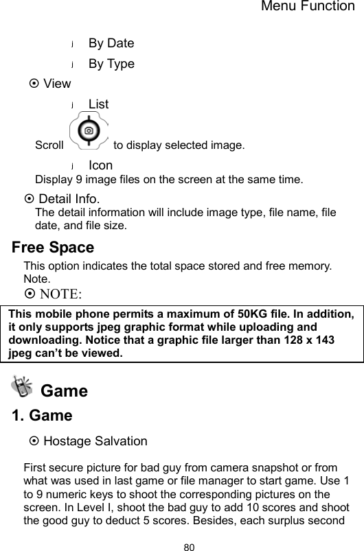 Menu Function                80By Date By Type  View List Scroll    to display selected image. Icon Display 9 image files on the screen at the same time.  Detail Info. The detail information will include image type, file name, file date, and file size. Free Space This option indicates the total space stored and free memory. Note.  NOTE: This mobile phone permits a maximum of 50KG file. In addition, it only supports jpeg graphic format while uploading and downloading. Notice that a graphic file larger than 128 x 143 jpeg can’t be viewed.    Game 1. Game  Hostage Salvation    First secure picture for bad guy from camera snapshot or from what was used in last game or file manager to start game. Use 1 to 9 numeric keys to shoot the corresponding pictures on the screen. In Level I, shoot the bad guy to add 10 scores and shoot the good guy to deduct 5 scores. Besides, each surplus second 