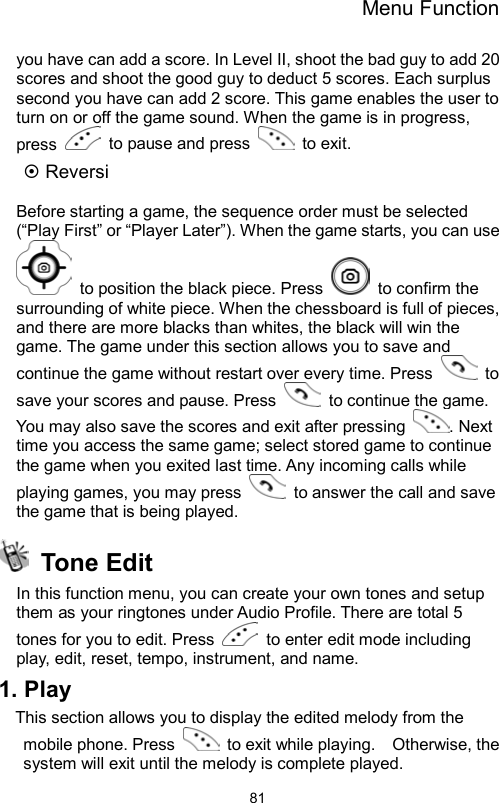 Menu Function                81you have can add a score. In Level II, shoot the bad guy to add 20 scores and shoot the good guy to deduct 5 scores. Each surplus second you have can add 2 score. This game enables the user to turn on or off the game sound. When the game is in progress, press    to pause and press   to exit.  Reversi  Before starting a game, the sequence order must be selected (“Play First” or “Player Later”). When the game starts, you can use   to position the black piece. Press    to confirm the surrounding of white piece. When the chessboard is full of pieces, and there are more blacks than whites, the black will win the game. The game under this section allows you to save and continue the game without restart over every time. Press   to save your scores and pause. Press    to continue the game.   You may also save the scores and exit after pressing  . Next time you access the same game; select stored game to continue the game when you exited last time. Any incoming calls while playing games, you may press    to answer the call and save the game that is being played.  Tone Edit  In this function menu, you can create your own tones and setup them as your ringtones under Audio Profile. There are total 5 tones for you to edit. Press    to enter edit mode including play, edit, reset, tempo, instrument, and name. 1. Play This section allows you to display the edited melody from the mobile phone. Press    to exit while playing.    Otherwise, the system will exit until the melody is complete played.   