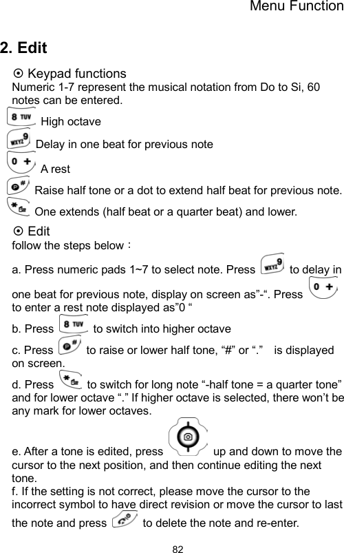 Menu Function                822. Edit  Keypad functions Numeric 1-7 represent the musical notation from Do to Si, 60 notes can be entered.    High octave    Delay in one beat for previous note    A rest   Raise half tone or a dot to extend half beat for previous note.     One extends (half beat or a quarter beat) and lower.    Edit follow the steps below： a. Press numeric pads 1~7 to select note. Press   to delay in one beat for previous note, display on screen as”-“. Press   to enter a rest note displayed as”0 “ b. Press   to switch into higher octave    c. Press    to raise or lower half tone, “#” or “.”    is displayed on screen.   d. Press    to switch for long note “-half tone = a quarter tone” and for lower octave “.” If higher octave is selected, there won’t be any mark for lower octaves.       e. After a tone is edited, press    up and down to move the cursor to the next position, and then continue editing the next tone.   f. If the setting is not correct, please move the cursor to the incorrect symbol to have direct revision or move the cursor to last the note and press    to delete the note and re-enter.   