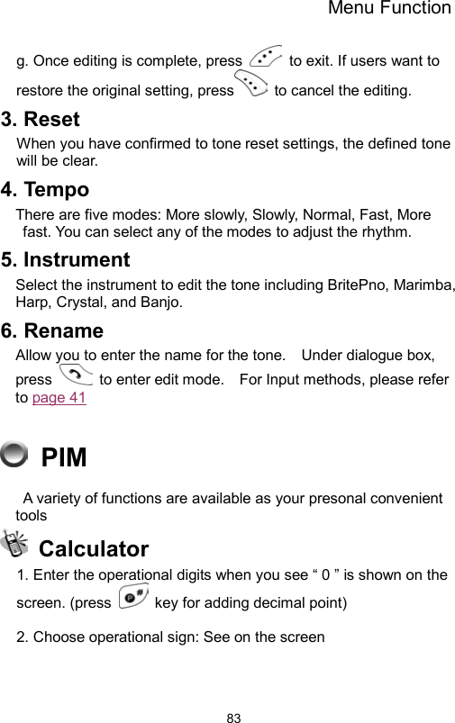 Menu Function                83g. Once editing is complete, press    to exit. If users want to restore the original setting, press  to cancel the editing.  3. Reset When you have confirmed to tone reset settings, the defined tone will be clear. 4. Tempo There are five modes: More slowly, Slowly, Normal, Fast, More fast. You can select any of the modes to adjust the rhythm.   5. Instrument Select the instrument to edit the tone including BritePno, Marimba, Harp, Crystal, and Banjo. 6. Rename Allow you to enter the name for the tone.    Under dialogue box, press    to enter edit mode.    For Input methods, please refer to page 41    PIM   A variety of functions are available as your presonal convenient tools  Calculator 1. Enter the operational digits when you see “ 0 ” is shown on the screen. (press    key for adding decimal point)  2. Choose operational sign: See on the screen 