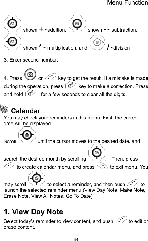 Menu Function                84 shown + ~addition;   shown - ~ subtraction,  shown * ~ multiplication, and   / ~division  3. Enter second number.  4. Press   or    key to get the result. If a mistake is made during the operation, press    key to make a correction. Press and hold      for a few seconds to clear all the digits.   Calendar You may check your reminders in this menu. First, the current date will be displayed. Scroll    until the cursor moves to the desired date, and search the desired month by scrolling  .  Then, press   to create calendar menu, and press    to exit menu. You may scroll    to select a reminder, and then push   to launch the selected reminder menu (View Day Note, Make Note, Erase Note, View All Notes, Go To Date).  1. View Day Note Select today’s reminder to view content, and push    to edit or erase content. 