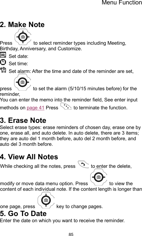 Menu Function                85 2. Make Note Press    to select reminder types including Meeting, Birthday, Anniversary, and Customize.  Set date:   Set time:   Set alarm: After the time and date of the reminder are set, press    to set the alarm (5/10/15 minutes before) for the reminder,  You can enter the memo into the reminder field, See enter input methods on page 41 Press    to terminate the function.  3. Erase Note Select erase types: erase reminders of chosen day, erase one by one, erase all, and auto delete. In auto delete, there are 3 items; they are auto del 1 month before, auto del 2 month before, and auto del 3 month before.      4. View All Notes While checking all the notes, press   to enter the delete, modify or move data menu option. Press    to view the content of each individual note. If the content length is longer than one page, press    key to change pages. 5. Go To Date Enter the date on which you want to receive the reminder. 