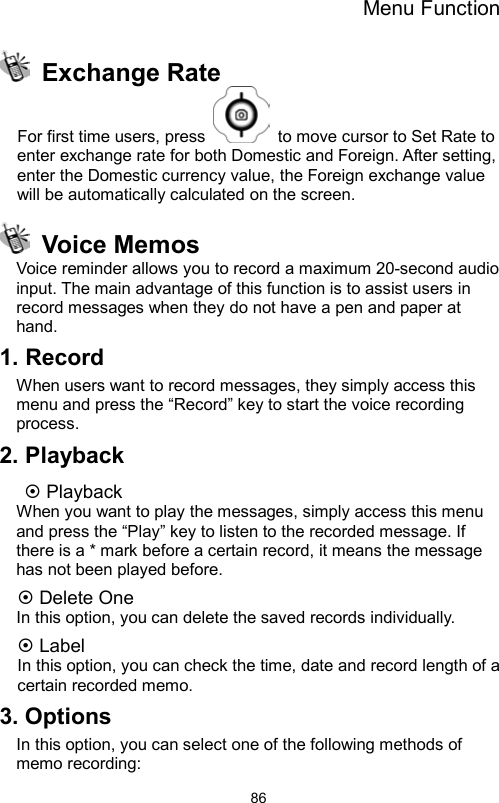 Menu Function                86 Exchange Rate  For first time users, press    to move cursor to Set Rate to enter exchange rate for both Domestic and Foreign. After setting, enter the Domestic currency value, the Foreign exchange value will be automatically calculated on the screen.  Voice Memos Voice reminder allows you to record a maximum 20-second audio input. The main advantage of this function is to assist users in record messages when they do not have a pen and paper at hand. 1. Record When users want to record messages, they simply access this menu and press the “Record” key to start the voice recording process. 2. Playback  Playback When you want to play the messages, simply access this menu and press the “Play” key to listen to the recorded message. If there is a * mark before a certain record, it means the message has not been played before.  Delete One In this option, you can delete the saved records individually.  Label In this option, you can check the time, date and record length of a certain recorded memo. 3. Options In this option, you can select one of the following methods of memo recording: 