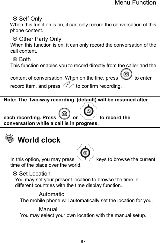 Menu Function                87 Self Only     When this function is on, it can only record the conversation of this phone content.    Other Party Only     When this function is on, it can only record the conversation of the call content.  Both This function enables you to record directly from the caller and the content of conversation. When on the line, press   to enter record item, and press   to confirm recording.   Note: The ‘two-way recording’ (default) will be resumed after each recording. Press   or    to record the conversation while a call is in progress.  World clock In this option, you may press    keys to browse the current time of the place over the world.      Set Location   You may set your present location to browse the time in different countries with the time display function.   Automatic The mobile phone will automatically set the location for you.   Manual  You may select your own location with the manual setup.   