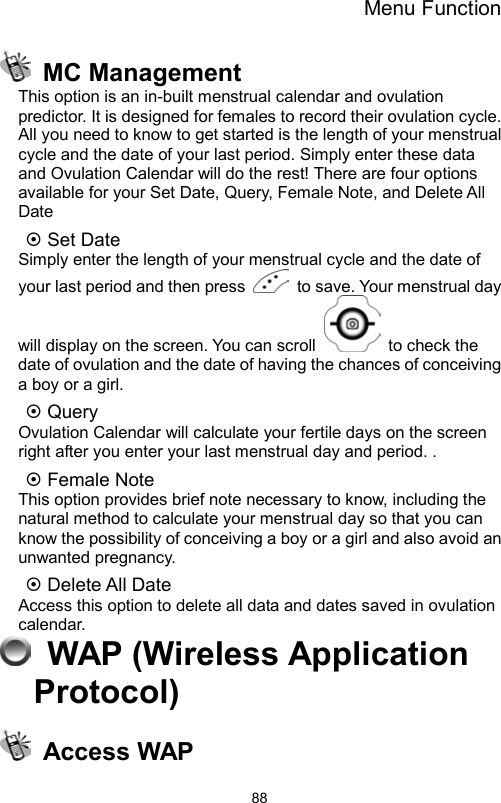 Menu Function                88 MC Management This option is an in-built menstrual calendar and ovulation predictor. It is designed for females to record their ovulation cycle. All you need to know to get started is the length of your menstrual cycle and the date of your last period. Simply enter these data and Ovulation Calendar will do the rest! There are four options available for your Set Date, Query, Female Note, and Delete All Date  Set Date     Simply enter the length of your menstrual cycle and the date of your last period and then press    to save. Your menstrual day will display on the screen. You can scroll    to check the date of ovulation and the date of having the chances of conceiving a boy or a girl.  Query   Ovulation Calendar will calculate your fertile days on the screen right after you enter your last menstrual day and period. .  Female Note   This option provides brief note necessary to know, including the natural method to calculate your menstrual day so that you can know the possibility of conceiving a boy or a girl and also avoid an unwanted pregnancy.     Delete All Date Access this option to delete all data and dates saved in ovulation calendar.  WAP (Wireless Application Protocol)  Access WAP 