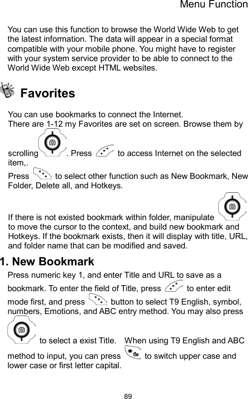 Menu Function                89You can use this function to browse the World Wide Web to get the latest information. The data will appear in a special format compatible with your mobile phone. You might have to register with your system service provider to be able to connect to the World Wide Web except HTML websites.    Favorites   You can use bookmarks to connect the Internet. There are 1-12 my Favorites are set on screen. Browse them by scrolling . Press    to access Internet on the selected item,. Press    to select other function such as New Bookmark, New Folder, Delete all, and Hotkeys. If there is not existed bookmark within folder, manipulate   to move the cursor to the context, and build new bookmark and Hotkeys. If the bookmark exists, then it will display with title, URL, and folder name that can be modified and saved.   1. New Bookmark Press numeric key 1, and enter Title and URL to save as a bookmark. To enter the field of Title, press   to enter edit mode first, and press    button to select T9 English, symbol, numbers, Emotions, and ABC entry method. You may also press   to select a exist Title.    When using T9 English and ABC method to input, you can press    to switch upper case and lower case or first letter capital.   