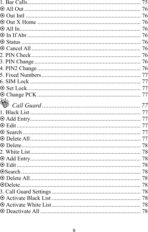   91. Bar Calls.............................................................................. 75  All Out ................................................................................ 76  Out Intl ............................................................................... 76  Out X Home ....................................................................... 76  All In................................................................................... 76  In If Abr.............................................................................. 76  Status .................................................................................. 76  Cancel All........................................................................... 76 2. PIN Check........................................................................... 76 3. PIN Change......................................................................... 76 4. PIN2 Change....................................................................... 76 5. Fixed Numbers.................................................................... 77 6. SIM Lock ............................................................................ 77  Set Lock.............................................................................. 77  Change PCK ....................................................................... 77  Call Guard ............................................................. 77 1. Black List ............................................................................ 77  Add Entry............................................................................ 77  Edit ..................................................................................... 77  Search................................................................................. 77  Delete All............................................................................ 77  Delete.................................................................................. 78 2. White List............................................................................ 78  Add Entry............................................................................ 78  Edit ..................................................................................... 78 Search .................................................................................. 78  Delete All............................................................................ 78 Delete................................................................................... 78 3. Call Guard Settings ............................................................. 78  Activate Black List ............................................................. 78  Activate White List............................................................. 78  Deactivate All ..................................................................... 78 