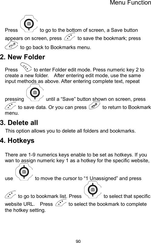 Menu Function                90Press    to go to the bottom of screen, a Save button appears on screen, press    to save the bookmark; press   to go back to Bookmarks menu.   2. New Folder Press    to enter Folder edit mode. Press numeric key 2 to create a new folder.    After entering edit mode, use the same input methods as above. After entering complete text, repeat pressing    until a “Save” button shown on screen, press   to save data. Or you can press    to return to Bookmark menu. 3. Delete all This option allows you to delete all folders and bookmarks. 4. Hotkeys    There are 1-9 numerics keys enable to be set as hotkeys. If you wan to assign numeric key 1 as a hotkey for the specific website, use    to move the cursor to “1 Unassigned” and press   to go to bookmark list. Press    to select that specific website URL.    Press    to select the bookmark to complete the hotkey setting.  