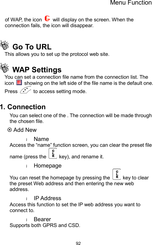 Menu Function                92of WAP, the icon    will display on the screen. When the connection fails, the icon will disappear.     Go To URL   This allows you to set up the protocol web site.  WAP Settings You can set a connection file name from the connection list. The icon    showing on the left side of the file name is the default one. Press   to access setting mode.  1. Connection You can select one of the . The connection will be made through the chosen file.  Add New Name  Access the “name” function screen, you can clear the preset file name (press the    key), and rename it. Homepage  You can reset the homepage by pressing the    key to clear the preset Web address and then entering the new web address. IP Address   Access this function to set the IP web address you want to connect to. Bearer  Supports both GPRS and CSD. 