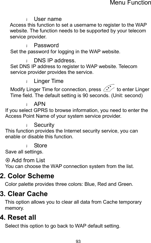 Menu Function                93User name   Access this function to set a username to register to the WAP website. The function needs to be supported by your telecom service provider. Password  Set the password for logging in the WAP website. DNS IP address. Set DNS IP address to register to WAP website. Telecom service provider provides the service.   Linger Time Modify Linger Time for connection, press    to enter Linger Time field. The default setting is 90 seconds. (Unit: second) APN  If you select GPRS to browse information, you need to enter the Access Point Name of your system service provider.   Security  This function provides the Internet security service, you can enable or disable this function. Store   Save all settings.  Add from List You can choose the WAP connection system from the list. 2. Color Scheme Color palette provides three colors: Blue, Red and Green.   3. Clear Cache   This option allows you to clear all data from Cache temporary memory. 4. Reset all Select this option to go back to WAP default setting. 