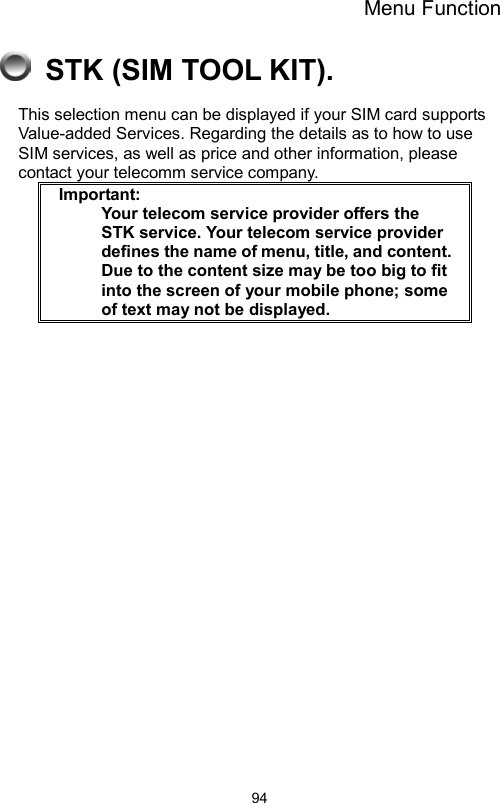 Menu Function                94  STK (SIM TOOL KIT). This selection menu can be displayed if your SIM card supports Value-added Services. Regarding the details as to how to use SIM services, as well as price and other information, please contact your telecomm service company.  Important:     Your telecom service provider offers the STK service. Your telecom service provider defines the name of menu, title, and content.     Due to the content size may be too big to fit into the screen of your mobile phone; some of text may not be displayed.     