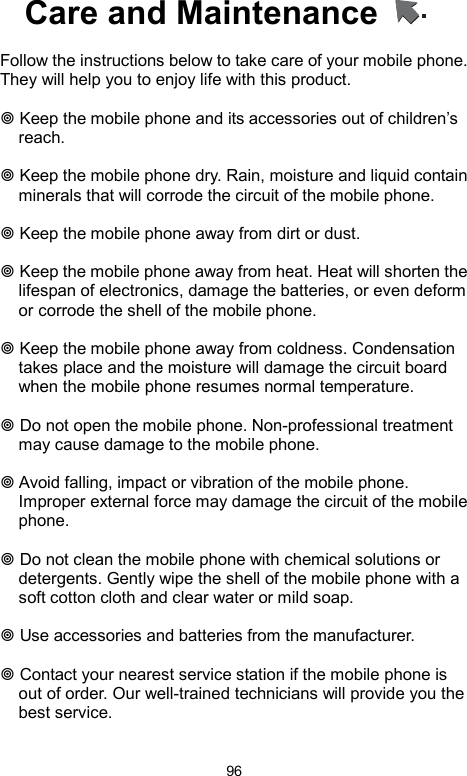            96Care and Maintenance      Follow the instructions below to take care of your mobile phone. They will help you to enjoy life with this product.     Keep the mobile phone and its accessories out of children’s reach.   Keep the mobile phone dry. Rain, moisture and liquid contain minerals that will corrode the circuit of the mobile phone.   Keep the mobile phone away from dirt or dust.   Keep the mobile phone away from heat. Heat will shorten the lifespan of electronics, damage the batteries, or even deform or corrode the shell of the mobile phone.   Keep the mobile phone away from coldness. Condensation takes place and the moisture will damage the circuit board when the mobile phone resumes normal temperature.     Do not open the mobile phone. Non-professional treatment may cause damage to the mobile phone.   Avoid falling, impact or vibration of the mobile phone. Improper external force may damage the circuit of the mobile phone.   Do not clean the mobile phone with chemical solutions or detergents. Gently wipe the shell of the mobile phone with a soft cotton cloth and clear water or mild soap.   Use accessories and batteries from the manufacturer.   Contact your nearest service station if the mobile phone is out of order. Our well-trained technicians will provide you the best service.    