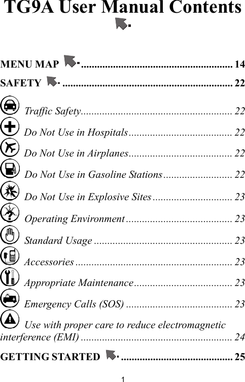   1TG9A User Manual Contents   MENU MAP  ......................................................... 14 SAFETY  ................................................................ 22  Traffic Safety......................................................... 22   Do Not Use in Hospitals....................................... 22   Do Not Use in Airplanes....................................... 22   Do Not Use in Gasoline Stations.......................... 22   Do Not Use in Explosive Sites .............................. 23  Operating Environment ........................................ 23  Standard Usage .................................................... 23  Accessories ........................................................... 23  Appropriate Maintenance..................................... 23   Emergency Calls (SOS) ........................................ 23   Use with proper care to reduce electromagnetic interference (EMI) ......................................................... 24 GETTING STARTED  .......................................... 25 