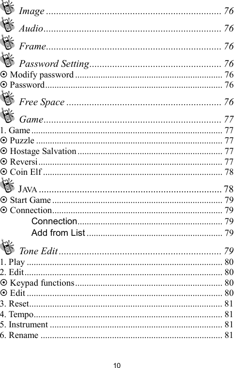   10 Image ..................................................................... 76  Audio...................................................................... 76  Frame..................................................................... 76  Password Setting.................................................... 76 ~ Modify password ................................................................ 76 ~ Password............................................................................. 76  Free Space ............................................................. 76  Game...................................................................... 77 1. Game................................................................................... 77 ~ Puzzle ................................................................................. 77 ~ Hostage Salvation............................................................... 77 ~ Reversi................................................................................ 77 ~ Coin Elf .............................................................................. 78  JAVA ........................................................................ 78 ~ Start Game.......................................................................... 79 ~ Connection.......................................................................... 79 　 Connection............................................................... 79 　 Add from List ........................................................... 79  Tone Edit ................................................................ 79 1. Play ..................................................................................... 80 2. Edit...................................................................................... 80 ~ Keypad functions................................................................ 80 ~ Edit ..................................................................................... 80 3. Reset.................................................................................... 81 4. Tempo.................................................................................. 81 5. Instrument ........................................................................... 81 6. Rename ............................................................................... 81 