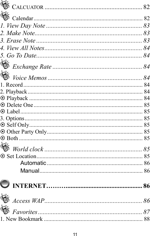   11 CALCUATOR ............................................................ 82  Calendar.......................................................................... 82 1. View Day Note ........................................................... 83 2. Make Note.................................................................. 83 3. Erase Note ................................................................. 83 4. View All Notes............................................................ 84 5. Go To Date................................................................. 84  Exchange Rate ....................................................... 84  Voice Memos .......................................................... 84 1. Record................................................................................. 84 2. Playback.............................................................................. 84 ~ Playback ............................................................................. 84 ~ Delete One.......................................................................... 85 ~ Label................................................................................... 85 3. Options................................................................................ 85 ~ Self Only............................................................................. 85 ~ Other Party Only................................................................. 85 ~ Both .................................................................................... 85  World clock ............................................................ 85 ~ Set Location........................................................................ 85 　 Automatic ................................................................. 86 　 Manual...................................................................... 86  INTERNET………............................................... 86  Access WAP............................................................ 86  Favorites ................................................................ 87 1. New Bookmark ................................................................... 88 