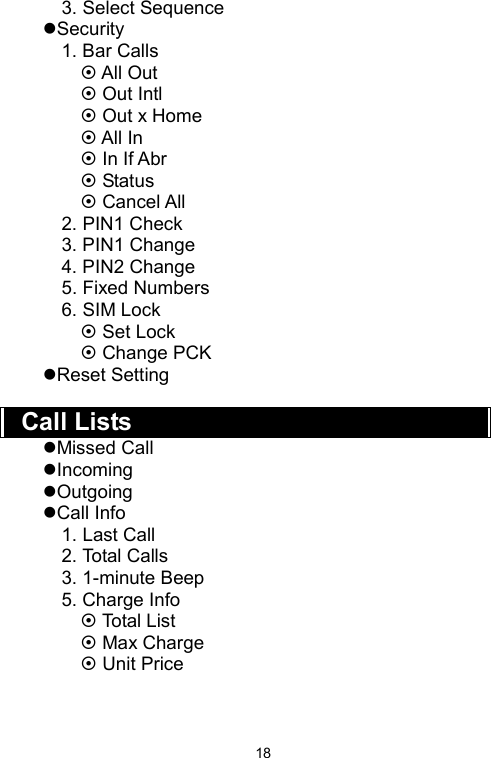   183. Select Sequence zSecurity 1. Bar Calls ~ All Out ~ Out Intl ~ Out x Home ~ All In ~ In If Abr ~ Status ~ Cancel All 2. PIN1 Check 3. PIN1 Change 4. PIN2 Change 5. Fixed Numbers 6. SIM Lock ~ Set Lock ~ Change PCK zReset Setting  Call Lists zMissed Call zIncoming zOutgoing zCall Info 1. Last Call 2. Total Calls 3. 1-minute Beep 5. Charge Info ~ Total List ~ Max Charge ~ Unit Price   