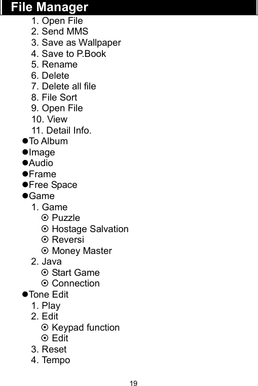   19File Manager 1. Open File 2. Send MMS 3. Save as Wallpaper 4. Save to P.Book 5. Rename 6. Delete 7. Delete all file 8. File Sort 9. Open File 10. View 11. Detail Info. zTo Album zImage zAudio zFrame zFree Space zGame 1. Game ~ Puzzle ~ Hostage Salvation ~ Reversi   ~ Money Master 2. Java ~ Start Game ~ Connection zTone Edit 1. Play 2. Edit ~ Keypad function ~ Edit 3. Reset 4. Tempo 