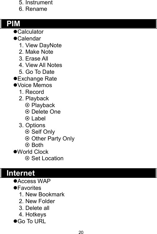   205. Instrument 6. Rename  PIM  zCalculator zCalendar 1. View DayNote 2. Make Note 3. Erase All 4. View All Notes 5. Go To Date zExchange Rate zVoice Memos 1. Record 2. Playback ~ Playback ~ Delete One   ~ Label 3. Options ~ Self Only ~ Other Party Only   ~ Both zWorld Clock ~ Set Location    Internet  zAccess WAP zFavorites 1. New Bookmark 2. New Folder 3. Delete all 4. Hotkeys zGo To URL 