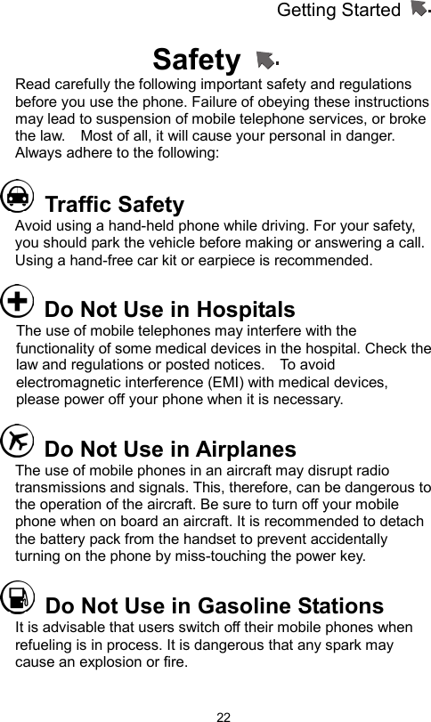 Getting Started                   22Safety   Read carefully the following important safety and regulations before you use the phone. Failure of obeying these instructions may lead to suspension of mobile telephone services, or broke the law.    Most of all, it will cause your personal in danger. Always adhere to the following:      Traffic Safety Avoid using a hand-held phone while driving. For your safety, you should park the vehicle before making or answering a call. Using a hand-free car kit or earpiece is recommended.       Do Not Use in Hospitals The use of mobile telephones may interfere with the functionality of some medical devices in the hospital. Check the law and regulations or posted notices.    To avoid electromagnetic interference (EMI) with medical devices, please power off your phone when it is necessary.   Do Not Use in Airplanes The use of mobile phones in an aircraft may disrupt radio transmissions and signals. This, therefore, can be dangerous to the operation of the aircraft. Be sure to turn off your mobile phone when on board an aircraft. It is recommended to detach the battery pack from the handset to prevent accidentally turning on the phone by miss-touching the power key.   Do Not Use in Gasoline Stations It is advisable that users switch off their mobile phones when refueling is in process. It is dangerous that any spark may cause an explosion or fire. 