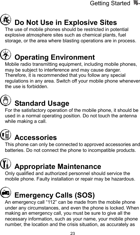 Getting Started                   23  Do Not Use in Explosive Sites   The use of mobile phones should be restricted in potential explosive atmosphere sites such as chemical plants, fuel storage, or the area where blasting operations are in process.  Operating Environment  Mobile radio transmitting equipment, including mobile phones, may be subject to interference and may cause danger. Therefore, it is recommended that you follow any special regulations in any area. Switch off your mobile phone whenever the use is forbidden.  Standard Usage For the satisfactory operation of the mobile phone, it should be used in a normal operating position. Do not touch the antenna while making a call.    Accessories  This phone can only be connected to approved accessories and batteries. Do not connect the phone to incompatible products.    Appropriate Maintenance  Only qualified and authorized personnel should service the mobile phone. Faulty installation or repair may be hazardous.   Emergency Calls (SOS) An emergency call “112” can be made from the mobile phone under any circumstances, and even the phone is locked. When making an emergency call, you must be sure to give all the necessary information, such as your name, your mobile phone number, the location and the crisis situation, as accurately as 