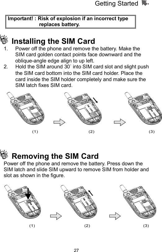 Getting Started                   27Important! : Risk of explosion if an incorrect type replaces battery.   Installing the SIM Card 1.  Power off the phone and remove the battery. Make the SIM card golden contact points face downward and the oblique-angle edge align to up left.   2.  Hold the SIM around 30° into SIM card slot and slight push the SIM card bottom into the SIM card holder. Place the card inside the SIM holder completely and make sure the SIM latch fixes SIM card.       Removing the SIM Card Power off the phone and remove the battery. Press down the SIM latch and slide SIM upward to remove SIM from holder and slot as shown in the figure.   